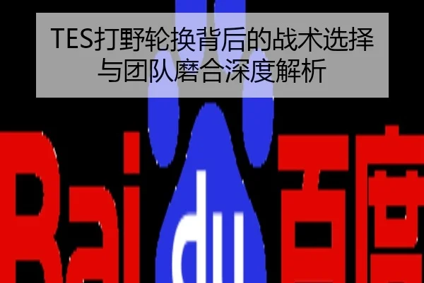 TES打野轮换背后的战术选择与团队磨合深度解析