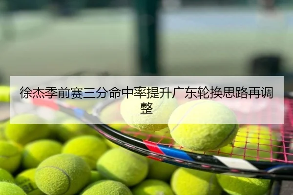 徐杰季前赛三分命中率提升广东轮换思路再调整