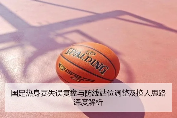 国足热身赛失误复盘与防线站位调整及换人思路深度解析