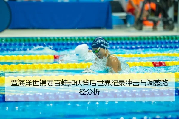 覃海洋世锦赛百蛙起伏背后世界纪录冲击与调整路径分析