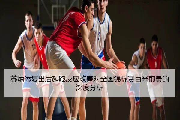 苏炳添复出后起跑反应改善对全国锦标赛百米前景的深度分析