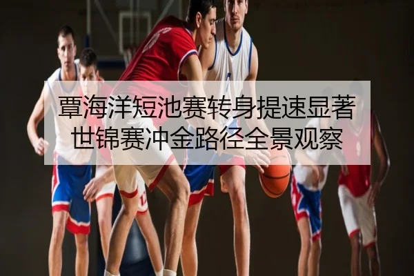 覃海洋短池赛转身提速显著 世锦赛冲金路径全景观察