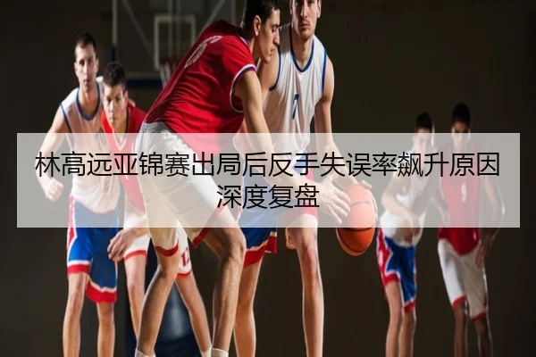林高远亚锦赛出局后反手失误率飙升原因深度复盘