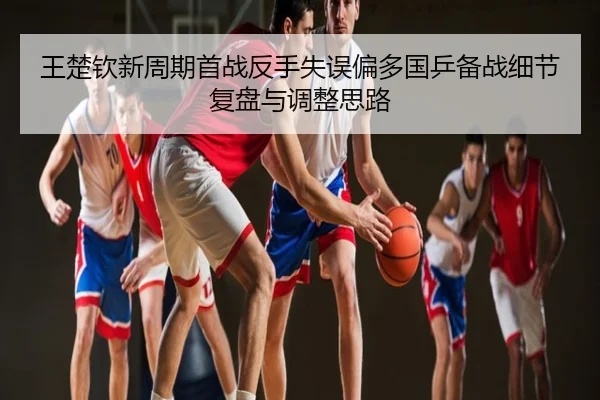 王楚钦新周期首战反手失误偏多国乒备战细节复盘与调整思路