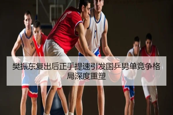 樊振东复出后正手提速引发国乒男单竞争格局深度重塑