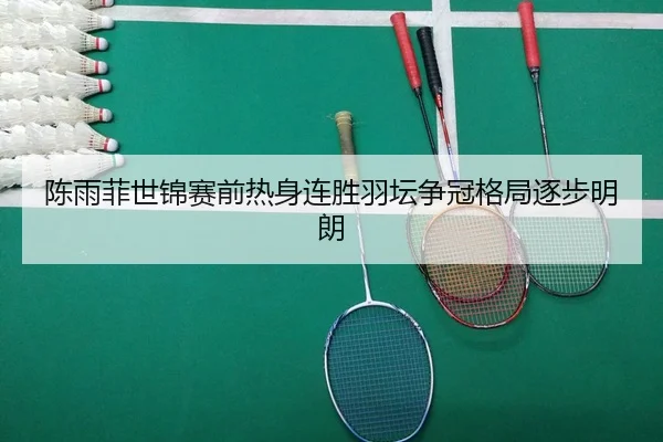 陈雨菲世锦赛前热身连胜羽坛争冠格局逐步明朗