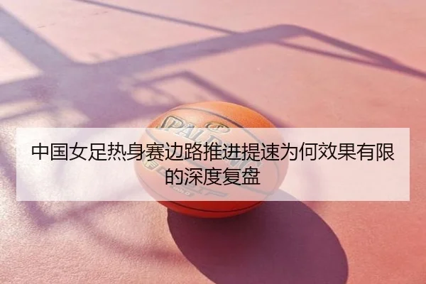 中国女足热身赛边路推进提速为何效果有限的深度复盘